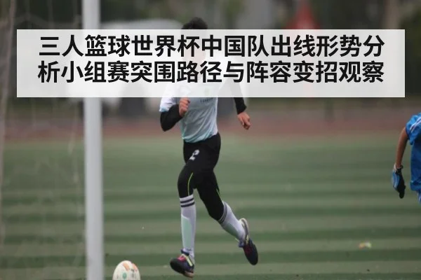 三人篮球世界杯中国队出线形势分析小组赛突围路径与阵容变招观察